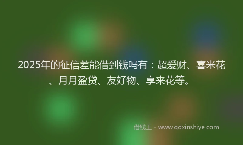 2025年的征信差能借到钱吗有：超爱财、喜米花、月月盈贷、友好物、享来花等。