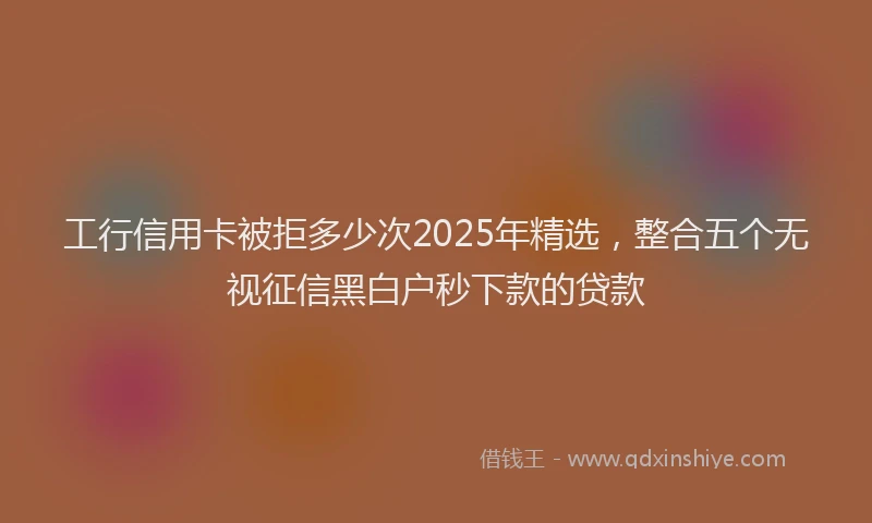 工行信用卡被拒多少次2025年精选，整合五个无视征信黑白户秒下款的贷款