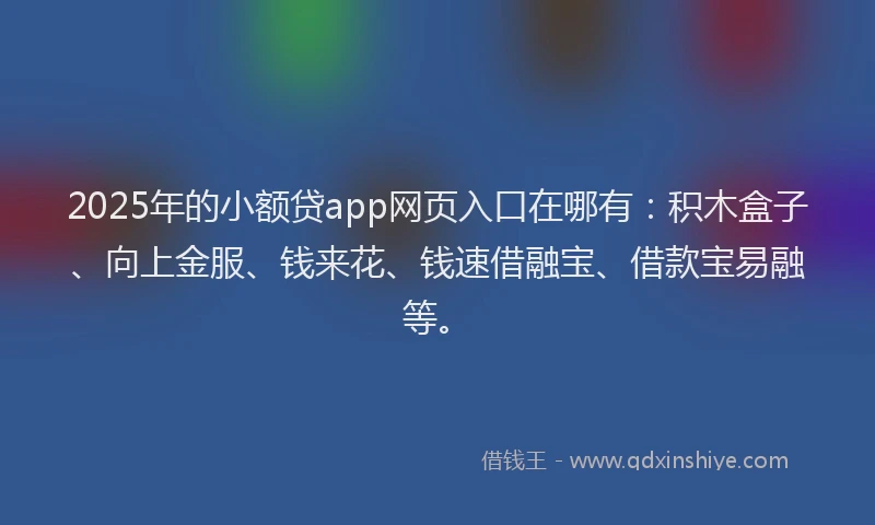 2025年的小额贷app网页入口在哪有：积木盒子、向上金服、钱来花、钱速借融宝、借款宝易融等。