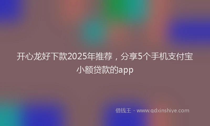 开心龙好下款2025年推荐，分享5个手机支付宝小额贷款的app