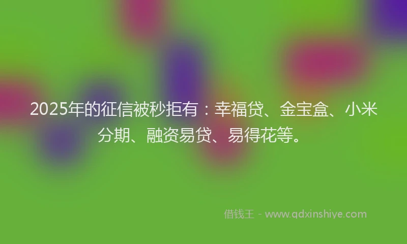 2025年的征信被秒拒有：幸福贷、金宝盒、小米分期、融资易贷、易得花等。