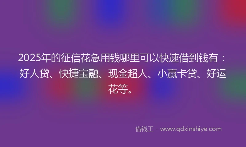 2025年的征信花急用钱哪里可以快速借到钱有：好人贷、快捷宝融、现金超人、小赢卡贷、好运花等。