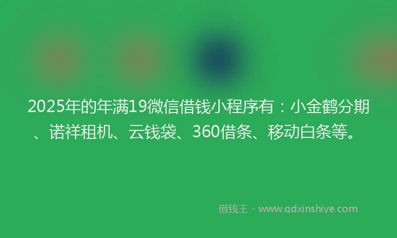 2025年的年满19微信借钱小程序有：小金鹤分期、诺祥租机、云钱袋、360借条、移动白条等。