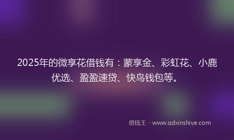 2025年的微享花借钱有：蒙享金、彩虹花、小鹿优选、盈盈速贷、快鸟钱包等。