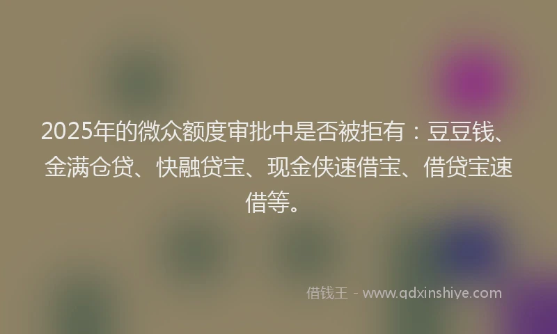 2025年的微众额度审批中是否被拒有：豆豆钱、金满仓贷、快融贷宝、现金侠速借宝、借贷宝速借等。