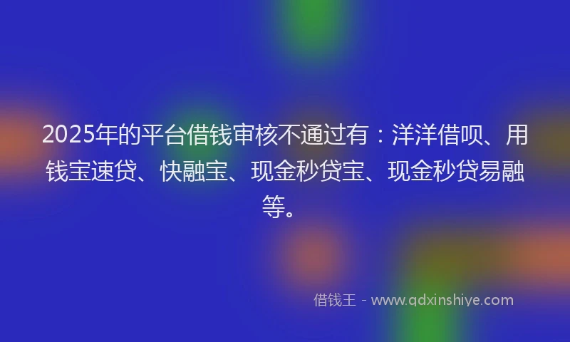 2025年的平台借钱审核不通过有：洋洋借呗、用钱宝速贷、快融宝、现金秒贷宝、现金秒贷易融等。