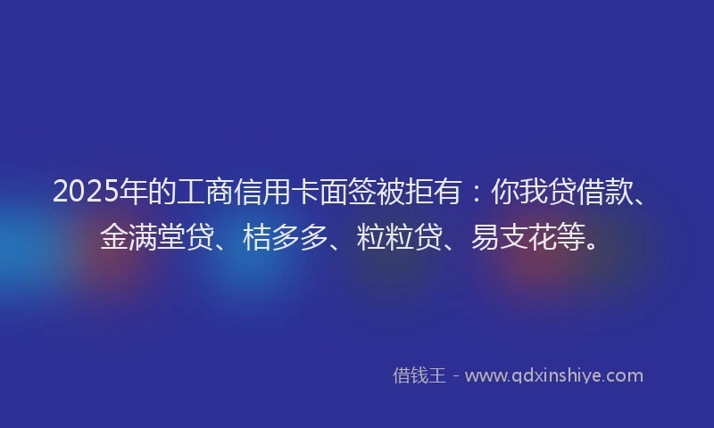 2025年的工商信用卡面签被拒有：你我贷借款、金满堂贷、桔多多、粒粒贷、易支花等。