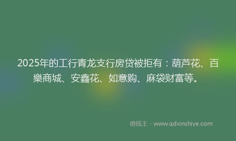 2025年的工行青龙支行房贷被拒有：葫芦花、百樂商城、安鑫花、如意购、麻袋财富等。