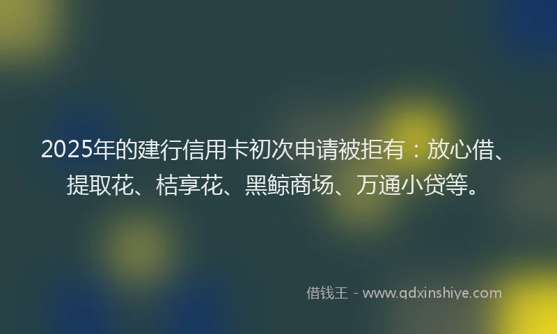 2025年的建行信用卡初次申请被拒有：放心借、提取花、桔享花、黑鲸商场、万通小贷等。