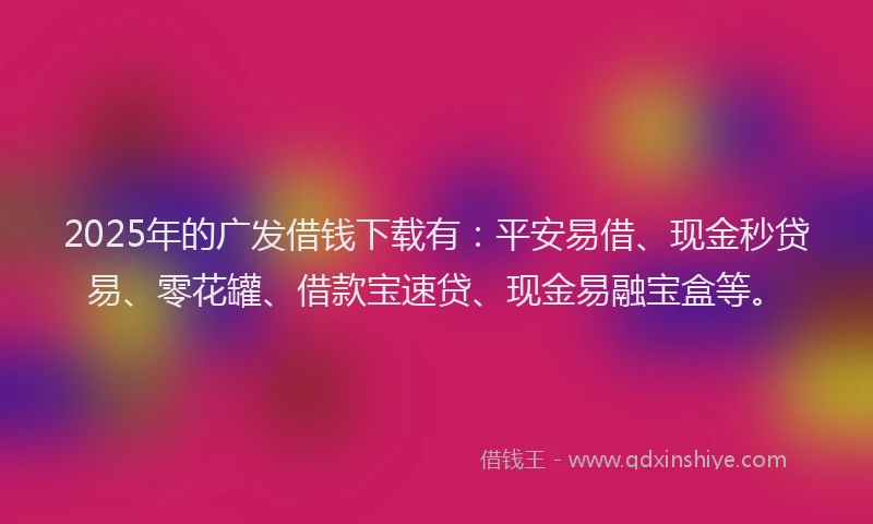 2025年的广发借钱下载有：平安易借、现金秒贷易、零花罐、借款宝速贷、现金易融宝盒等。