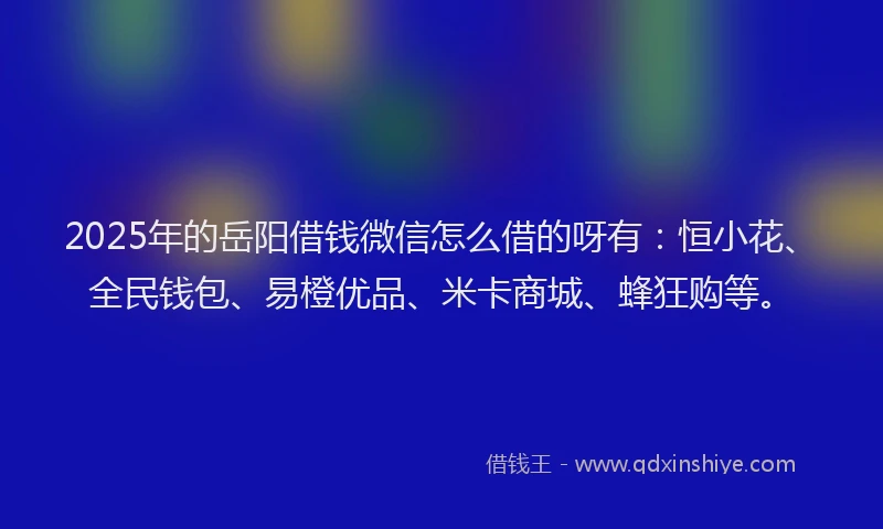 2025年的岳阳借钱微信怎么借的呀有：恒小花、全民钱包、易橙优品、米卡商城、蜂狂购等。
