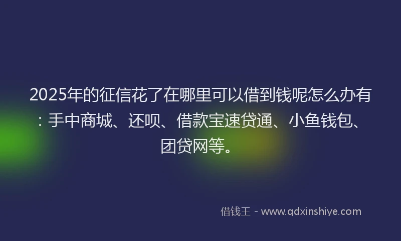 2025年的征信花了在哪里可以借到钱呢怎么办有：手中商城、还呗、借款宝速贷通、小鱼钱包、团贷网等。