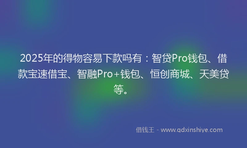 2025年的得物容易下款吗有：智贷Pro钱包、借款宝速借宝、智融Pro+钱包、恒创商城、天美贷等。