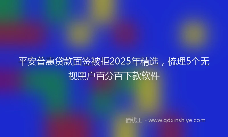 平安普惠贷款面签被拒2025年精选，梳理5个无视黑户百分百下款软件
