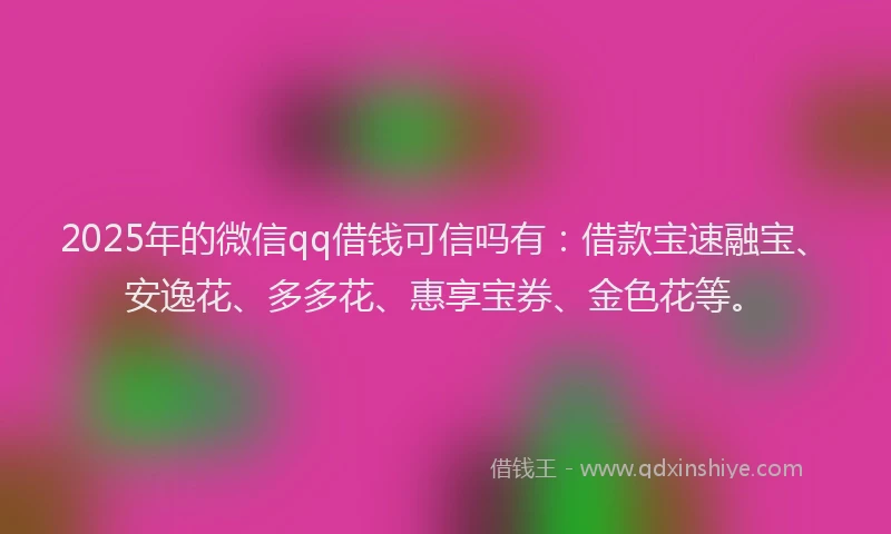2025年的微信qq借钱可信吗有：借款宝速融宝、安逸花、多多花、惠享宝券、金色花等。