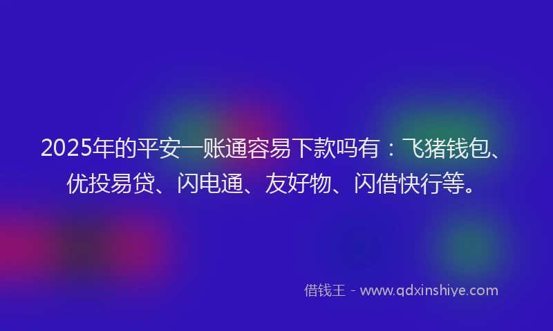 2025年的平安一账通容易下款吗有：飞猪钱包、优投易贷、闪电通、友好物、闪借快行等。