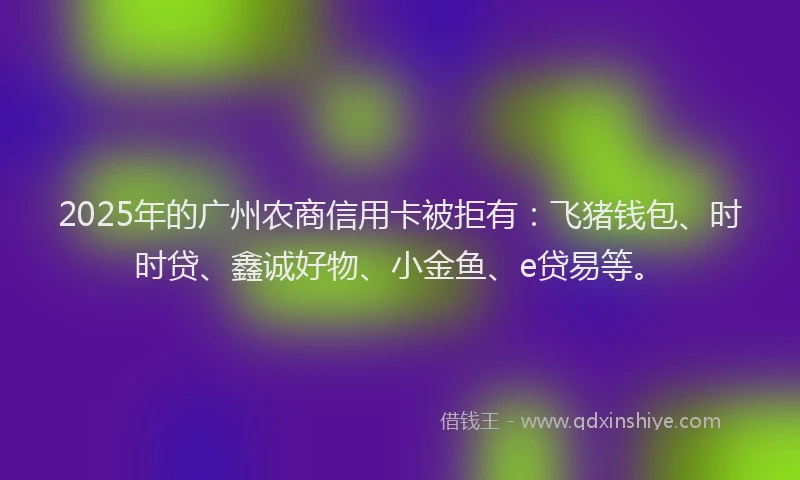 2025年的广州农商信用卡被拒有：飞猪钱包、时时贷、鑫诚好物、小金鱼、e贷易等。