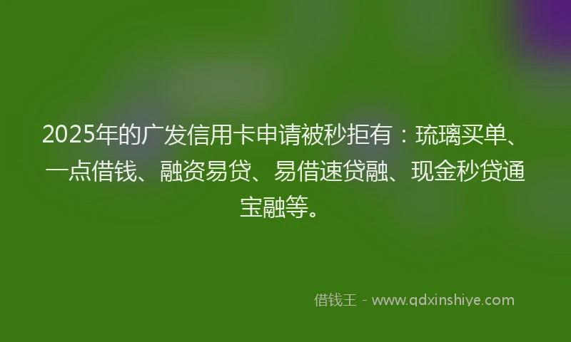 2025年的广发信用卡申请被秒拒有：琉璃买单、一点借钱、融资易贷、易借速贷融、现金秒贷通宝融等。