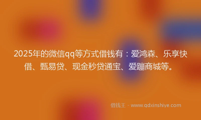 2025年的微信qq等方式借钱有：爱鸿森、乐享快借、甄易贷、现金秒贷通宝、爱蹦商城等。