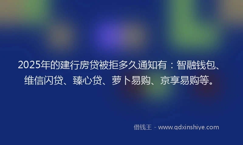 2025年的建行房贷被拒多久通知有：智融钱包、维信闪贷、臻心贷、萝卜易购、京享易购等。