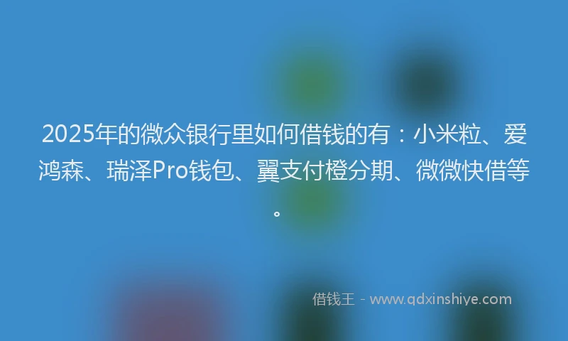 2025年的微众银行里如何借钱的有：小米粒、爱鸿森、瑞泽Pro钱包、翼支付橙分期、微微快借等。