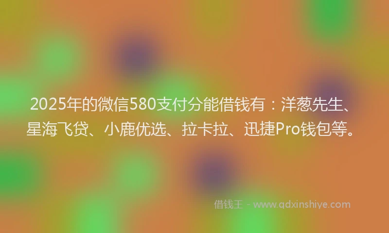 2025年的微信580支付分能借钱有：洋葱先生、星海飞贷、小鹿优选、拉卡拉、迅捷Pro钱包等。