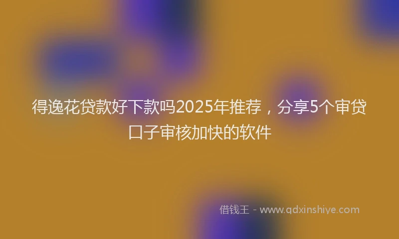 得逸花贷款好下款吗2025年推荐，分享5个审贷口子审核加快的软件