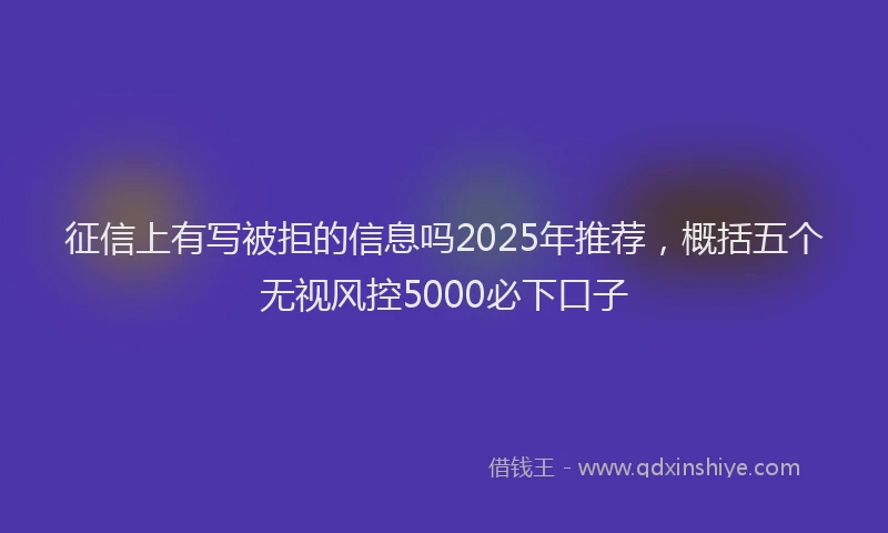征信上有写被拒的信息吗2025年推荐，概括五个无视风控5000必下口子