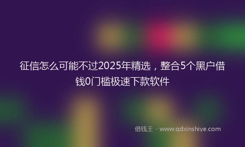征信怎么可能不过2025年精选，整合5个黑户借钱0门槛极速下款软件
