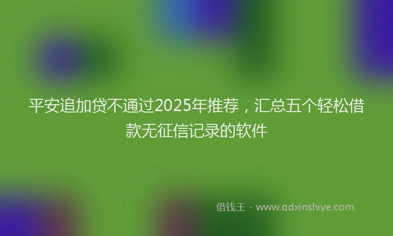 平安追加贷不通过2025年推荐，汇总五个轻松借款无征信记录的软件