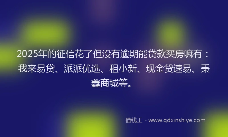 2025年的征信花了但没有逾期能贷款买房嘛有：我来易贷、派派优选、租小新、现金贷速易、秉鑫商城等。