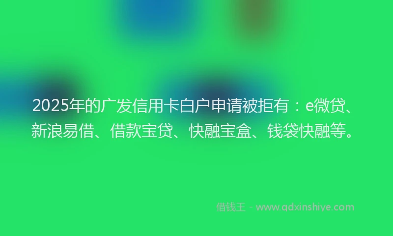 2025年的广发信用卡白户申请被拒有：e微贷、新浪易借、借款宝贷、快融宝盒、钱袋快融等。