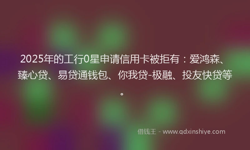2025年的工行0星申请信用卡被拒有：爱鸿森、臻心贷、易贷通钱包、你我贷-极融、投友快贷等。