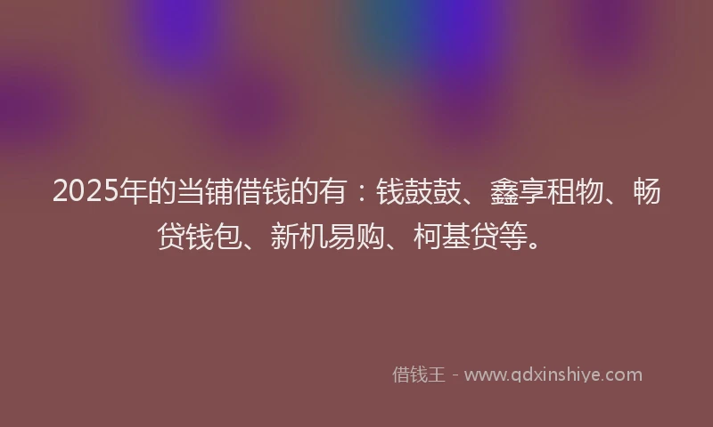 2025年的当铺借钱的有：钱鼓鼓、鑫享租物、畅贷钱包、新机易购、柯基贷等。