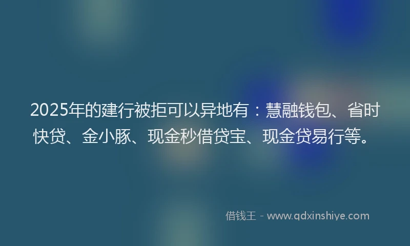 2025年的建行被拒可以异地有：慧融钱包、省时快贷、金小豚、现金秒借贷宝、现金贷易行等。