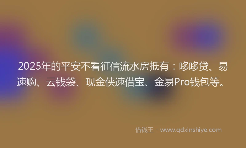 2025年的平安不看征信流水房抵有：哆哆贷、易速购、云钱袋、现金侠速借宝、金易Pro钱包等。