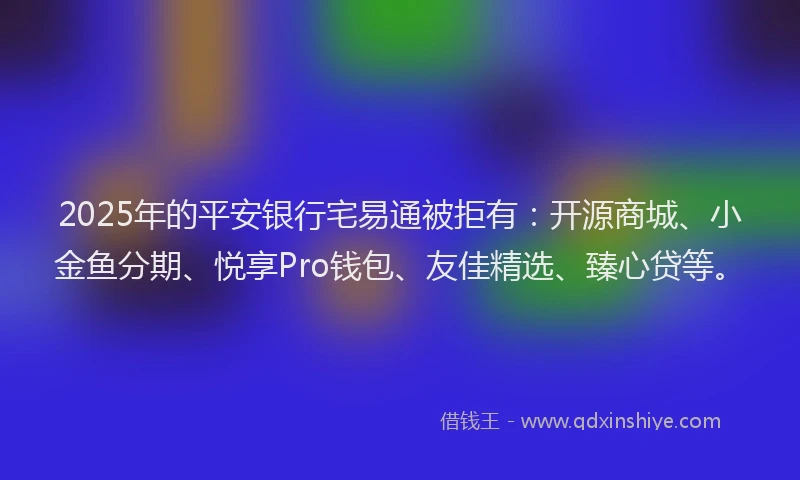 2025年的平安银行宅易通被拒有：开源商城、小金鱼分期、悦享Pro钱包、友佳精选、臻心贷等。