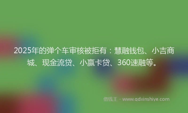 2025年的弹个车审核被拒有：慧融钱包、小吉商城、现金流贷、小赢卡贷、360速融等。