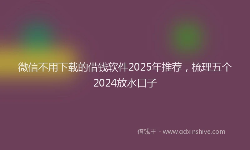 微信不用下载的借钱软件2025年推荐，梳理五个2024放水口子