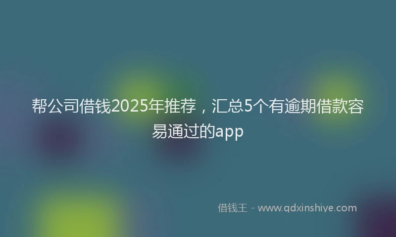 帮公司借钱2025年推荐，汇总5个有逾期借款容易通过的app