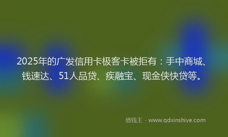 2025年的广发信用卡极客卡被拒有：手中商城、钱速达、51人品贷、疾融宝、现金侠快贷等。