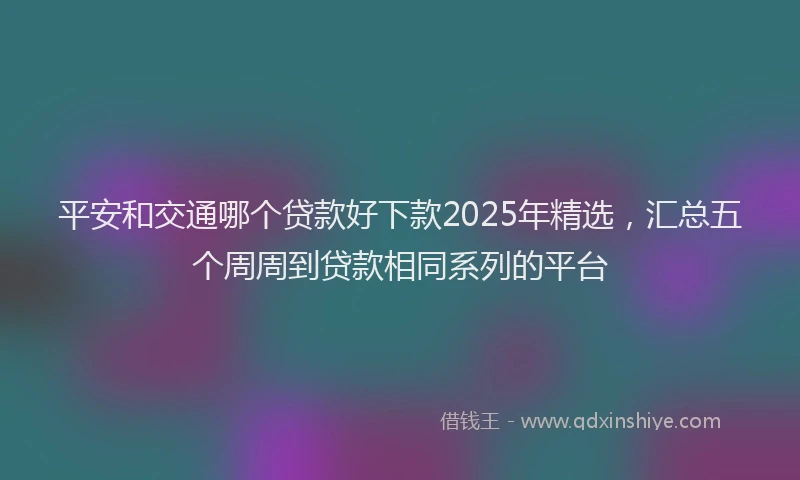 平安和交通哪个贷款好下款2025年精选，汇总五个周周到贷款相同系列的平台