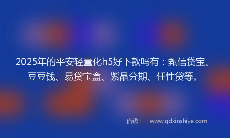 2025年的平安轻量化h5好下款吗有：甄信贷宝、豆豆钱、易贷宝盒、紫晶分期、任性贷等。