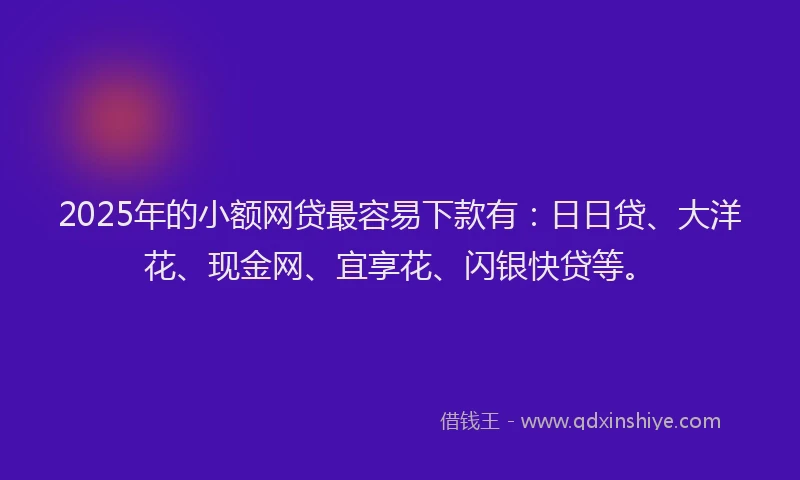 2025年的小额网贷最容易下款有：日日贷、大洋花、现金网、宜享花、闪银快贷等。