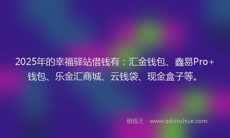 2025年的幸福驿站借钱有：汇金钱包、鑫易Pro+钱包、乐金汇商城、云钱袋、现金盒子等。