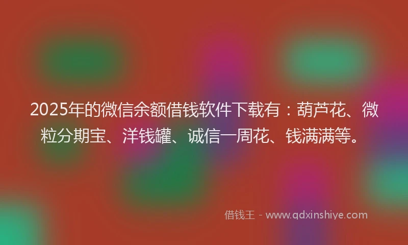 2025年的微信余额借钱软件下载有：葫芦花、微粒分期宝、洋钱罐、诚信一周花、钱满满等。