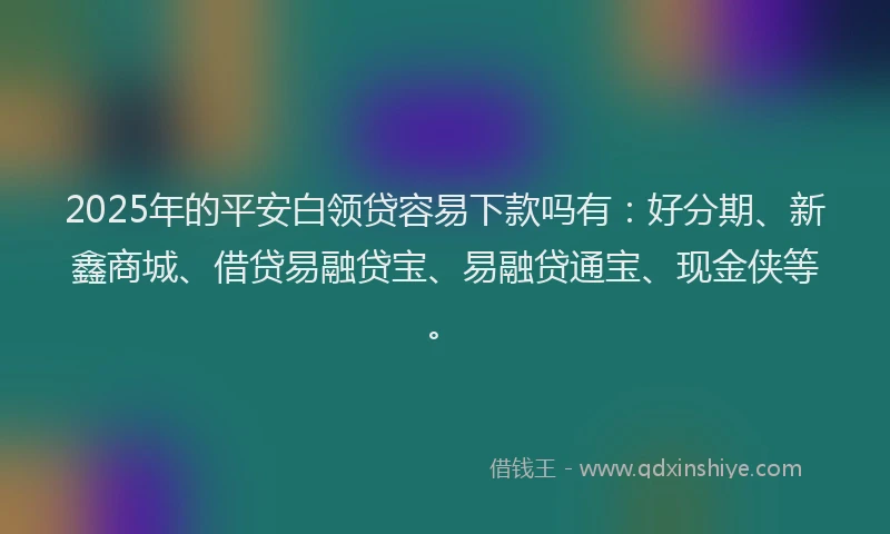 2025年的平安白领贷容易下款吗有：好分期、新鑫商城、借贷易融贷宝、易融贷通宝、现金侠等。