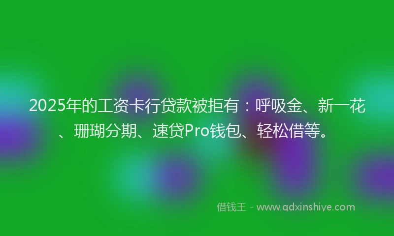 2025年的工资卡行贷款被拒有：呼吸金、新一花、珊瑚分期、速贷Pro钱包、轻松借等。