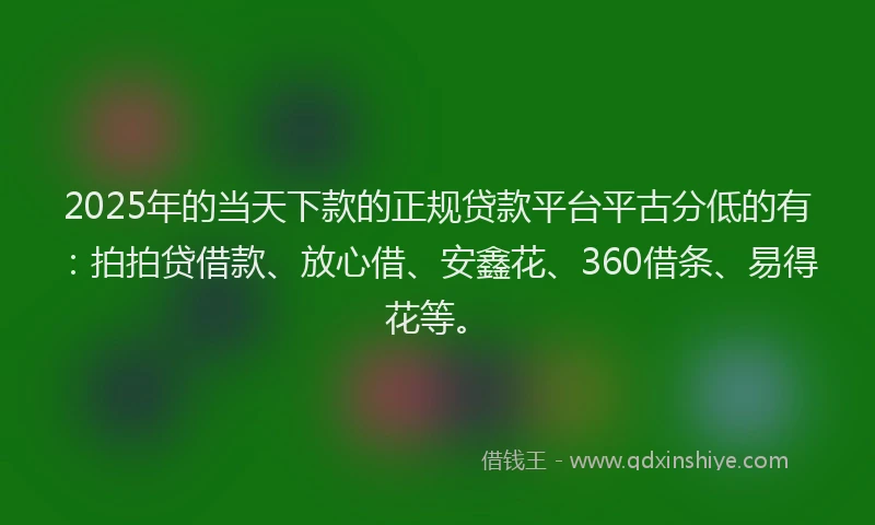 2025年的当天下款的正规贷款平台平古分低的有：拍拍贷借款、放心借、安鑫花、360借条、易得花等。