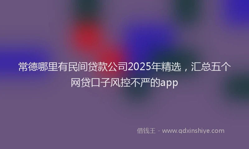 常德哪里有民间贷款公司2025年精选，汇总五个网贷口子风控不严的app